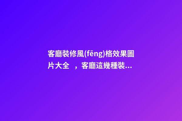 客廳裝修風(fēng)格效果圖片大全，客廳這幾種裝修風(fēng)格刷爆朋友圈